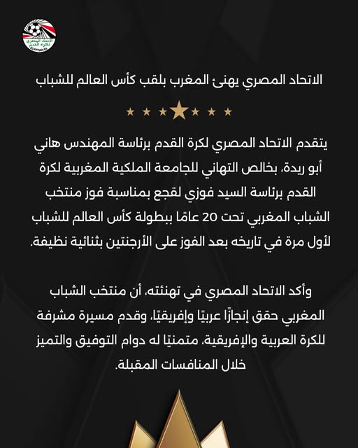 May be an image of text that says 'اللتمد ロイクTとタ الاتحاد المصري يهنی المغرب بلقب كأس العالم للشباب يتقدم الاتحاد المصري لكرة القدم برئاسة المهندس هاني أبو ريدة، بخالص التهاني للجامعة الملكية المغربية لكرة القدم برئاسة السيد فوزي لقجع بمناسبة فوز منتخب الشباب المغربي تحت 20 عامًا ببطولة كأس العالم للشباب لأول مرة في تاریخه بعد الفوز على الأرجنتين بثنائية نظيفة. وأكد الاتحاد المصري في تهنئته، أن منتخب الشباب المغربي حقق إنجازا عربيًا .وإفريقيًا. وقدم مسيرة مشرفة للكرة العربية .والإفريقية. متمنيًا له دوام التوفيق والتميز خلال المنافسات المقبلة.'