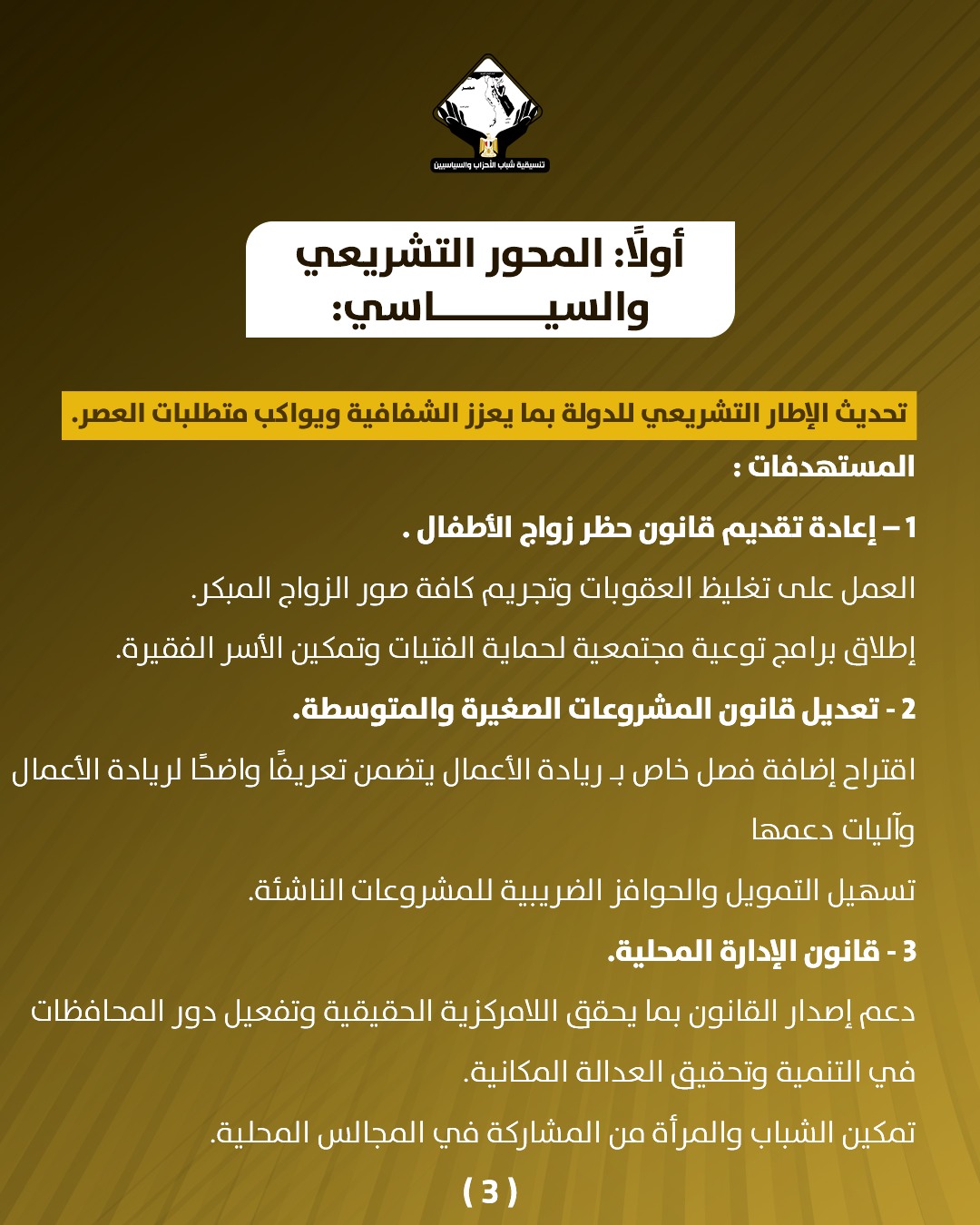 قد تكون صورة تحتوي على النص 'CANNGRAOLE บสุมวิยวอร أولا: المحور التشريعي و السياسي: سي تحديث الإطار التشريعي للدولة بما يعزز الشفافية ويواكب متطلبات العصر. المستهدفات: -1 إعادة تقديم قانون حظر زواج .الأطفال العمل على تغليظ العقوبات وتجريم كافة صور الزواج المبكر. إطلاق برامج توعية مجتمعية لحماية الفتيات وتمكين الأسر الفقيرة. 2 تعديل قانون المشروعات الصغيرة .والمتوسطة. اقتراح إضافة فصل خاص بـ ريادة الأعمال يتضمن تعريفا واضحً لريادة الأعمال وآليات دعمها تسهيل التمويل والحوافز الضريبية للمشروعات الناشئة 3 -قانون الإدارة المحلية. دعم إصدار القانون بما يحقق اللامركزية الحقيقية وتفعيل دور المحافظات في التنمية وتحقيق العدالة المكانية. تمكين الشباب والمرأة من المشاركة ركة في المجالس المحلية (3)'