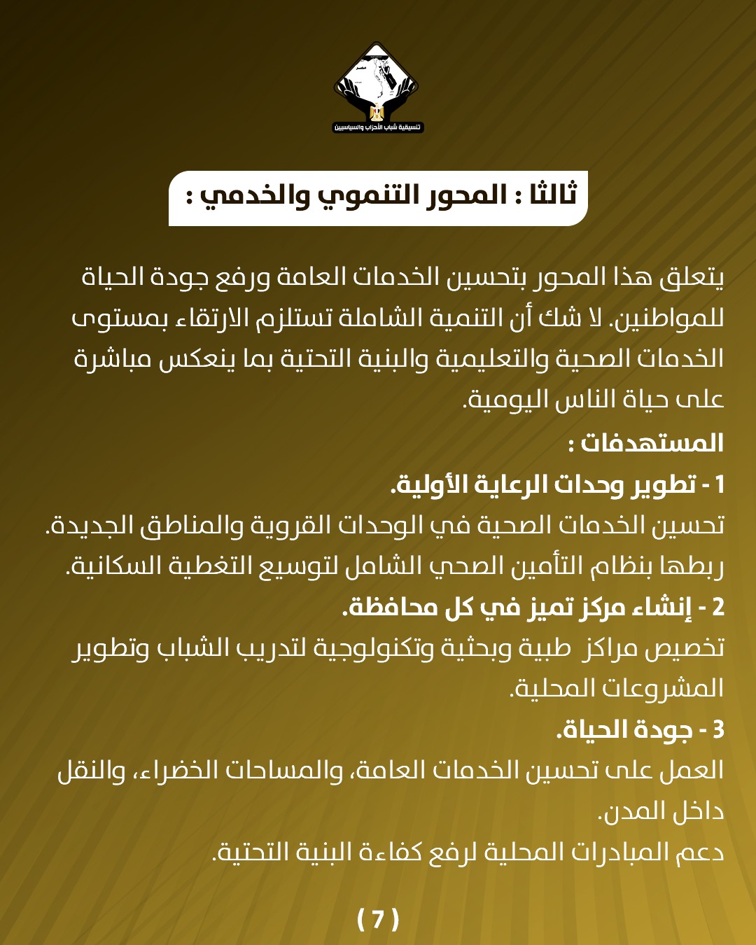 قد تكون صورة تحتوي على النص 'CANNARELEE المحور التنموي :والخدمي: ثالث يتعلق هذا المحور بتحسين الخدمات العامة ورفع جودة الحياة .للمواطنين لا شك أن التنمية الشاملة تستلزم الارتقاء بمستوى الخدمات الصحية والتعليمية والبنية التحتية بما ينعكس مباشرة على حياة الناس اليومية المستهدفات: 1 تطوير وحدات الرعاية .الأولية تحسين الخدمات الصحية في الوحدات القروية والمناطق الجديدة ربطها بنظام التأمين الصحي الشامل لتوسيع التغطية السكانية. 2 إنشاء مركز تميز في كل محافظة تخصيص مراكز طبية وبحثية وتكنولوجية لتدريب الشباب وتطوير المشروعات المحلية 3 جودة الحياة العمل على تحسين الخدمات ،العامة، والمساحات الخضراء، والنقل داخل .المدن دعم المبادرات المحلية لرفع كفاءة ءة البنية التحتية. (7)'
