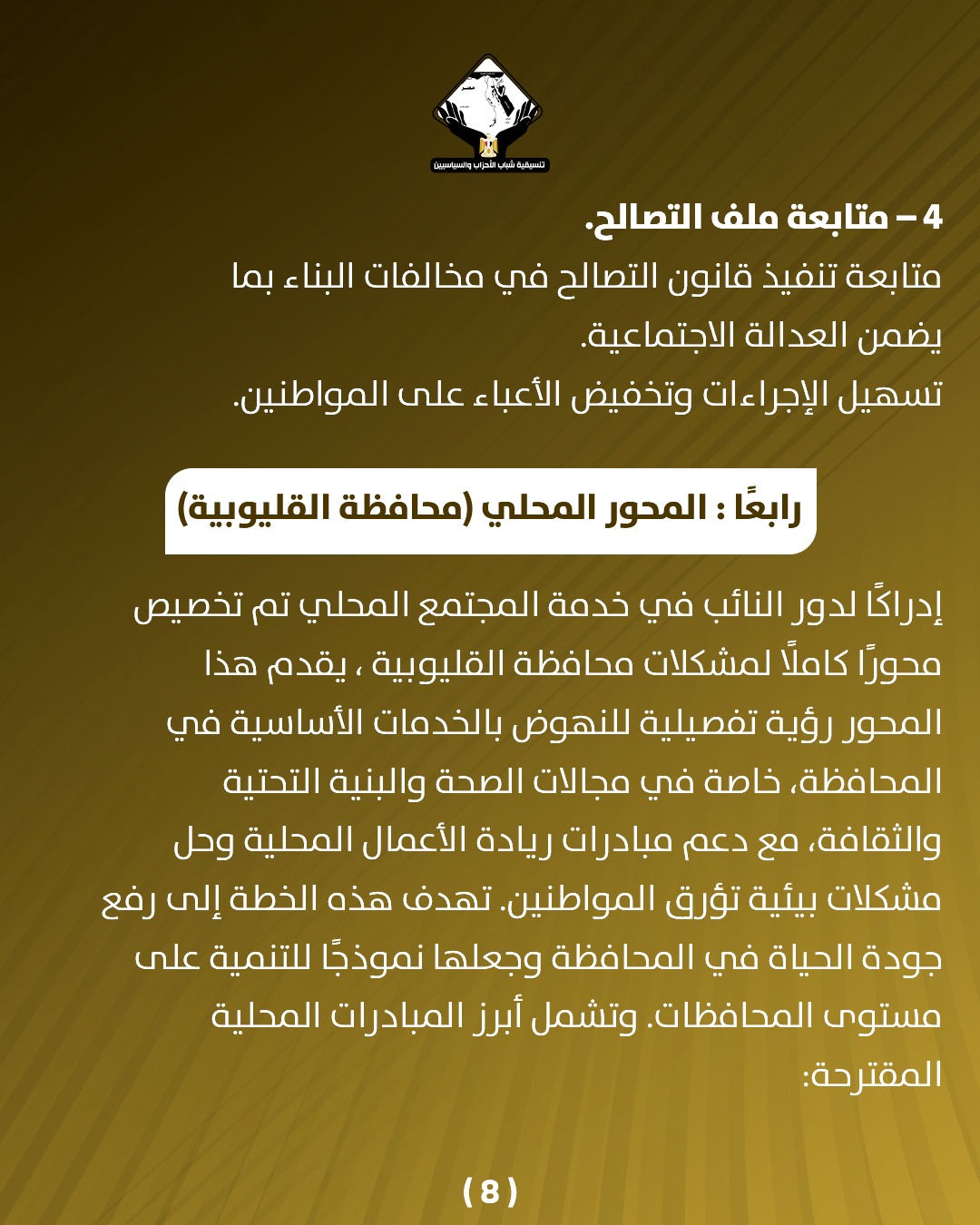 قد تكون صورة تحتوي على النص 'cammopu နမ်းသိုးနေလေပ် -4 متابعة ملف .التصالح. متابعة تنفيذ قانون التصالح في مخالفات البناء بما يضمن العدالة الاجتماعية. تسهيل الإجراءات وتخفيض الأعباء على المواطنين. رابعًا: المحور المحلي (محافظة) (القليوبية إدراكُا لدور النائب في خدمة المجتمع المحي تم تخصيص محورا كاملًّا لمشکلات محافظة القليوبية يقدم هذا المحور رؤية تفصيلية للنهوض بالخدمات الأساسية في المحافظة خاصة في مجالات الصحة والبنية التحتية ،والثقافة، مع دعم مبادرات ريادة الأعمال المحلية وحل مشکلات بيئية تؤرق المواطنين. تهدف هذه الخطة إلى رفع جودة الحياة في المحافظة وجعلها نموذجا للتنمية على مستوى المحافظات وتشمل أبرز المبادرات المحلية المقترحة: (8)'