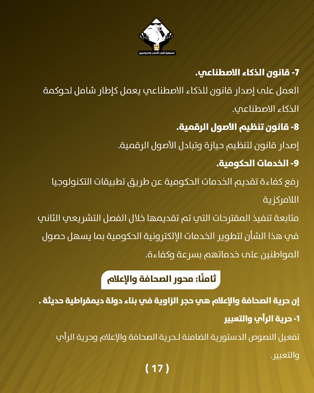 قد تكون صورة تحتوي على النص 'aianiIolea قانون الذكاء الاصطناعي. العمل على إصدار قانون للذكاء الاصطناعي يعمل كإطار شامل لحوكمة الذكاء الاصطناعي -8 قانون تنظيم الأصول .الرقمية. إصدار قانون لتنظيم حيازة وتبادل الأصول الرقمية. -9 الخدمات الحكومية. رفع كفاءة تقديم الخدمات الدكومية عن طريق تطبيقات التكنولوجيا اللامركزية متابعة تنفيذ المقترحات التي تم تقديمها خلال الفصل التشريعي الثاني في هذا الشأن لتطوير الخدمات الإلكترونية الحكومية بما يسهل حصول المواطنين على خدماتهم بسرعة وكفاءة. :ثامنً: محور الصحافة والإعلام إن حرية الصحافة والإعلام هي حجر الزاوية في بناء دولة ديمقراطية حديثة. -1 حرية الرأي والتعبير تفعيل النصوص الدستورية رية الضامنة لحرية الصحافة والإعلام وحرية الرأي (17) والتعبير.'