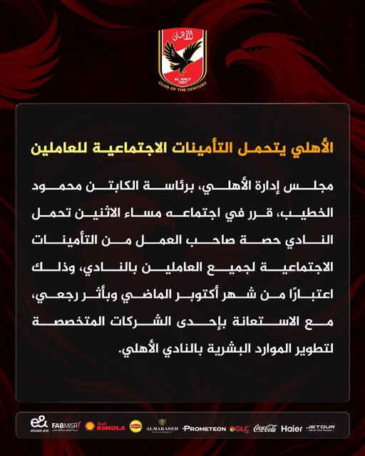 May be an image of text that says 'للأهلى 190T- CLUBO ALAHLY الأهلي يتحمل التأمينات الاجتماعية للعاملين ،الأهلي ع مجلس إدارة برئاسة الكابتن محمود الخطيب، قرر في اجتماعه ع مساء الاثنين تحمل النادي حصة صاحب العمل من التأمينات الاجتماعية لجميع العاملين نادي، وذلك اعتبارا من شهر أكتوبر الماضي وبأثررجعي، وبأثر ،رجعي، مع الاستعانة تعانة بإحدى الشركات المتخصصة لتطوير الموارد لبشرية بالنادي الأهلي FABMISR ညး efsaidand RIMULA JETOUR Haier Coca-Cola OGLC PROMETEON ALMARASEM'
