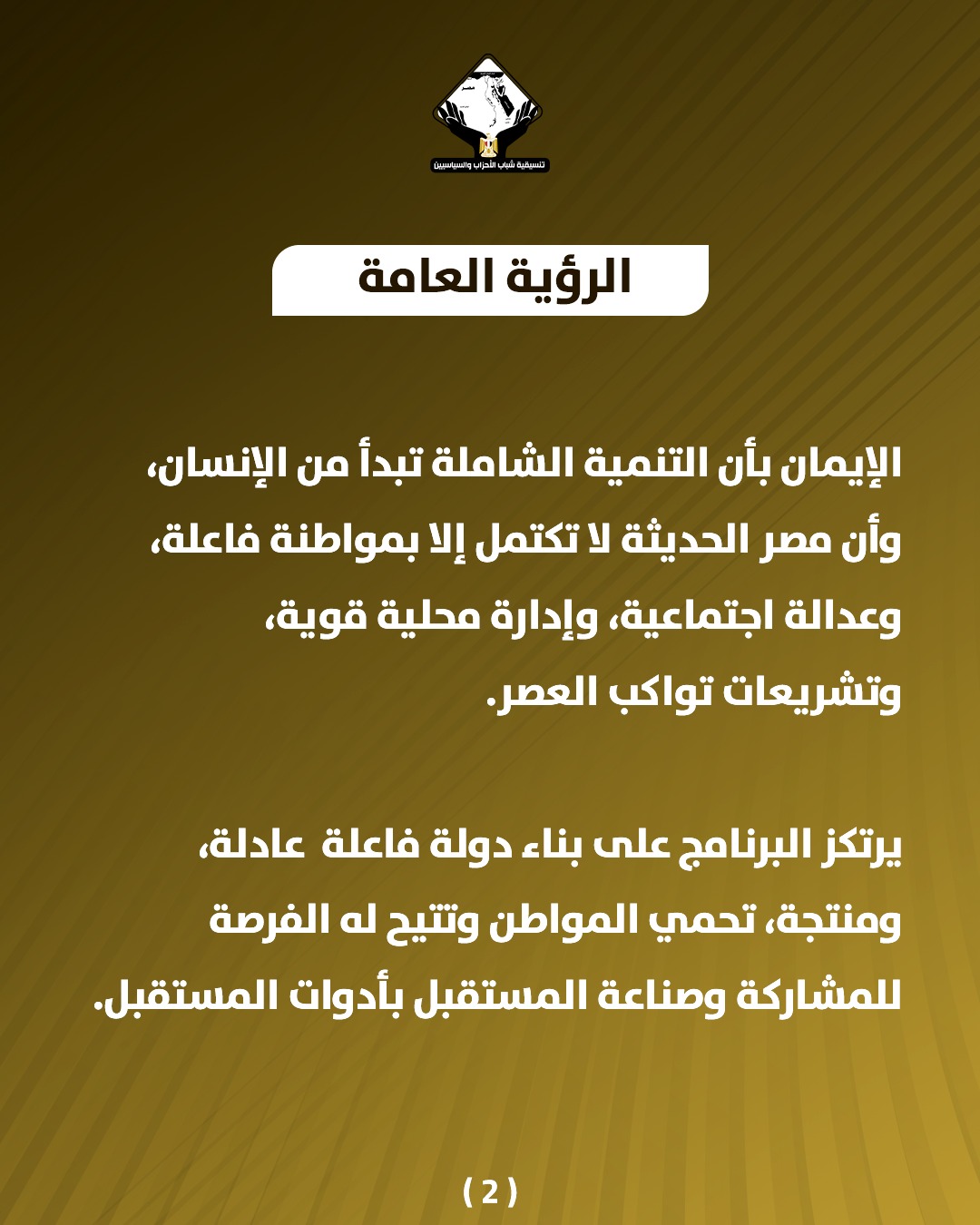قد تكون صورة تحتوي على النص 'บรมสวิยวุม பக்டி்ப்திவபிபதுர்ிதக் CasNaNELal الرؤية العامة الإيمان بأن التنمية الشاملة تبدأ من ،الإنسان وأن مصر الحديثة لا تكتمل إلا بمواطنة فاعلة، وعدالة اجتماعية، وإدارة محلية ،قوية، وتشريعات تواكب .العصر. يرتكز البرنامج على بناء دولة فاعلة عادلة، ،ومنتجة، تحمي المواطن وتتيح له الفرصة للمشاركة وصناعة المستقبل بأدوات المستقبل. (2)'