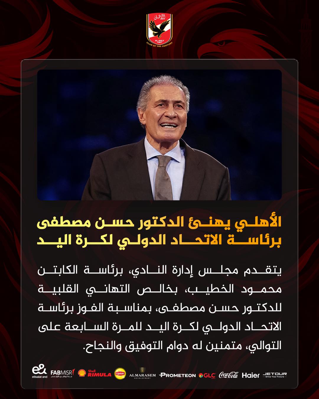 May be an image of ‎text that says '‎U ነደት الأهلي يهنئ الدكتور حسن مصطفى برئاسة الاتحاد الدولي لكرة اليد يتقدم مجلس إدارة ،النادي برئاسة الكابتن محمود الخطيب بخالص التهاني القلبية للدكتور حسن ،مصطفی بمناسبة الفوز برئاسة الاتحاد الدولي لكرة اليد للمرة السابعة على ،التوالي متمنين له دوام التوفيق والنجاح MISRT FABN జీ eteraland RIMULA @GLC PROMETEON ALMARASEM Haier TOUR‎'‎